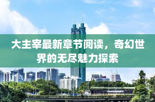 大主宰最新章節(jié)閱讀，奇幻世界的無盡魅力探索