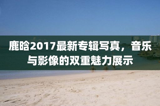 鹿晗2017最新專輯寫真，音樂與影像的雙重魅力展示