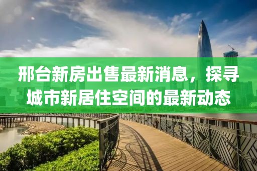 邢臺新房出售最新消息，探尋城市新居住空間的最新動態(tài)