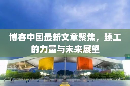 博客中國最新文章聚焦，臻工的力量與未來展望