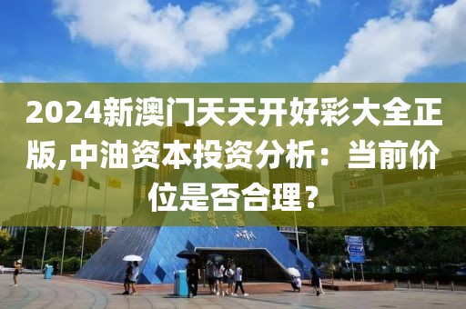 2024新澳門天天開(kāi)好彩大全正版,中油資本投資分析：當(dāng)前價(jià)位是否合理？