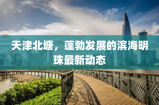 天津北塘，蓬勃發(fā)展的濱海明珠最新動(dòng)態(tài)
