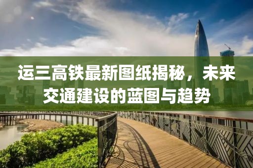 運(yùn)三高鐵最新圖紙揭秘，未來交通建設(shè)的藍(lán)圖與趨勢(shì)