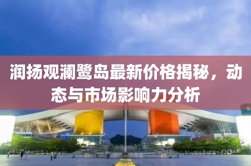 潤揚(yáng)觀瀾鷺島最新價(jià)格揭秘，動(dòng)態(tài)與市場影響力分析