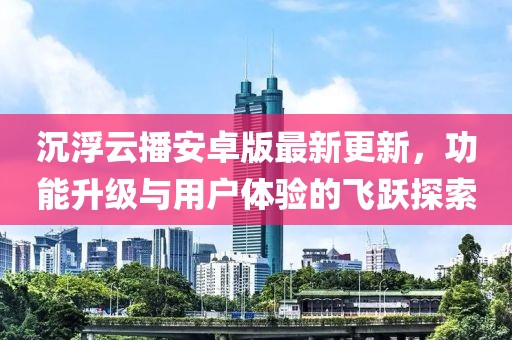 沉浮云播安卓版最新更新，功能升級與用戶體驗的飛躍探索