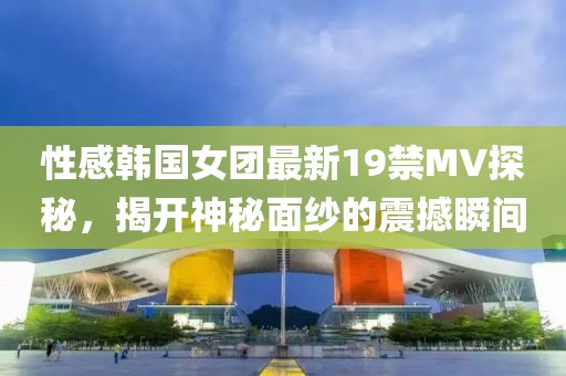 性感韓國女團(tuán)最新19禁MV探秘，揭開神秘面紗的震撼瞬間