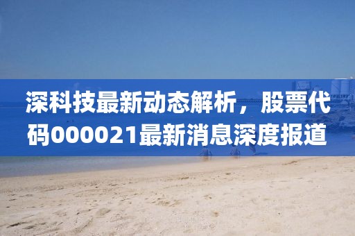 深科技最新動(dòng)態(tài)解析，股票代碼000021最新消息深度報(bào)道