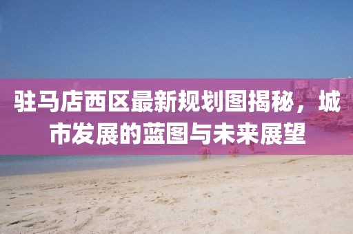 駐馬店西區(qū)最新規(guī)劃圖揭秘，城市發(fā)展的藍圖與未來展望