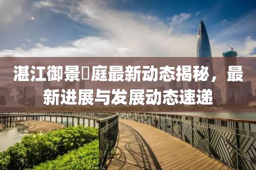 湛江御景珺庭最新動(dòng)態(tài)揭秘，最新進(jìn)展與發(fā)展動(dòng)態(tài)速遞