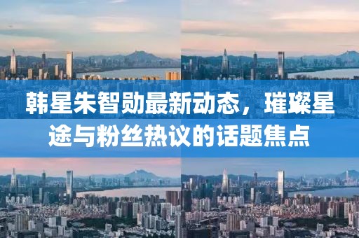 韓星朱智勛最新動(dòng)態(tài)，璀璨星途與粉絲熱議的話題焦點(diǎn)