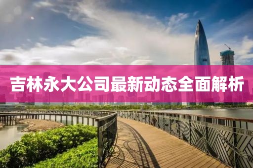 吉林永大公司最新動態(tài)全面解析