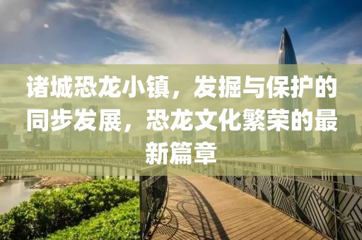 諸城恐龍小鎮(zhèn)，發(fā)掘與保護(hù)的同步發(fā)展，恐龍文化繁榮的最新篇章