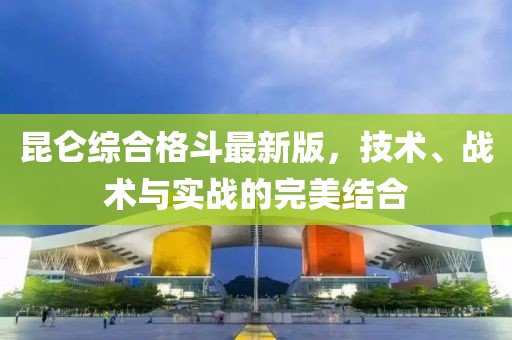 昆侖綜合格斗最新版，技術、戰(zhàn)術與實戰(zhàn)的完美結(jié)合