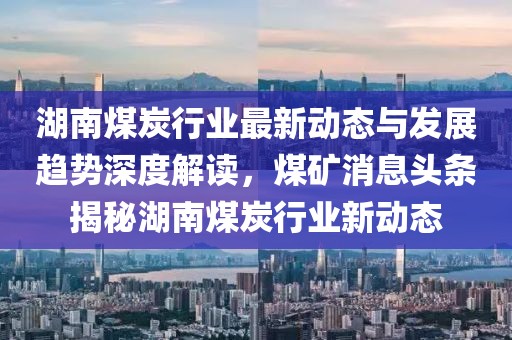 湖南煤炭行業(yè)最新動(dòng)態(tài)與發(fā)展趨勢(shì)深度解讀，煤礦消息頭條揭秘湖南煤炭行業(yè)新動(dòng)態(tài)