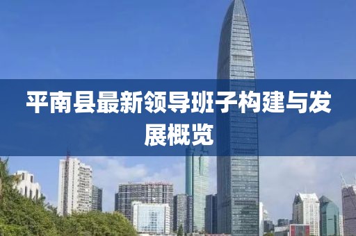 平南縣最新領(lǐng)導(dǎo)班子構(gòu)建與發(fā)展概覽