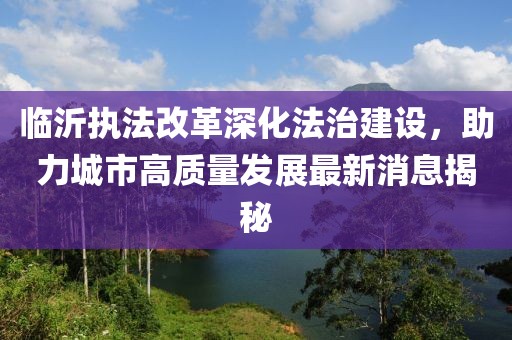 臨沂執(zhí)法改革深化法治建設(shè)，助力城市高質(zhì)量發(fā)展最新消息揭秘