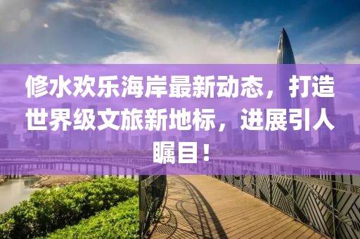 修水歡樂海岸最新動態(tài)，打造世界級文旅新地標(biāo)，進(jìn)展引人矚目！
