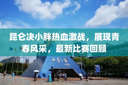 昆侖決小胖熱血激戰(zhàn)，展現(xiàn)青春風(fēng)采，最新比賽回顧