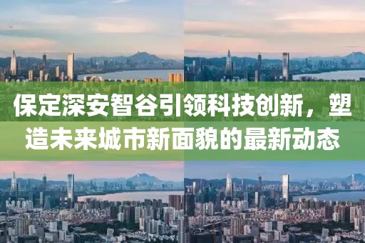 保定深安智谷引領(lǐng)科技創(chuàng)新，塑造未來城市新面貌的最新動(dòng)態(tài)