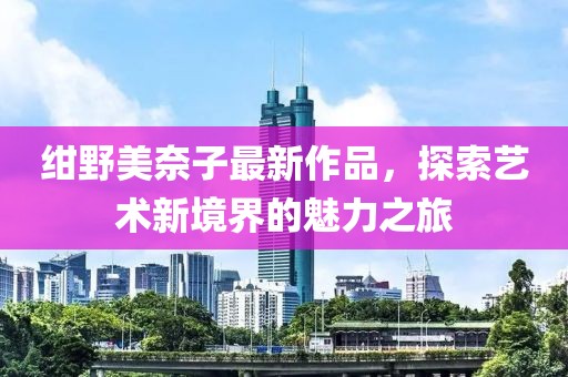 紺野美奈子最新作品，探索藝術(shù)新境界的魅力之旅