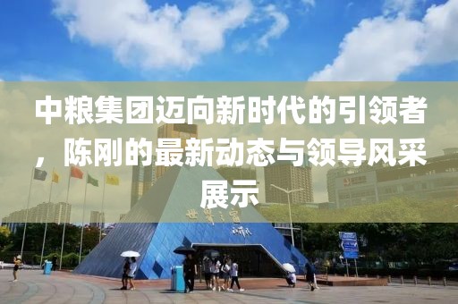 中糧集團(tuán)邁向新時(shí)代的引領(lǐng)者，陳剛的最新動(dòng)態(tài)與領(lǐng)導(dǎo)風(fēng)采展示