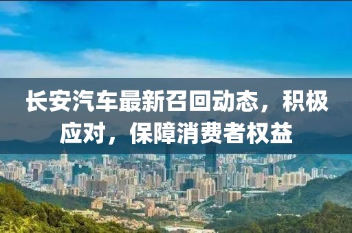 長安汽車最新召回動態(tài)，積極應(yīng)對，保障消費者權(quán)益