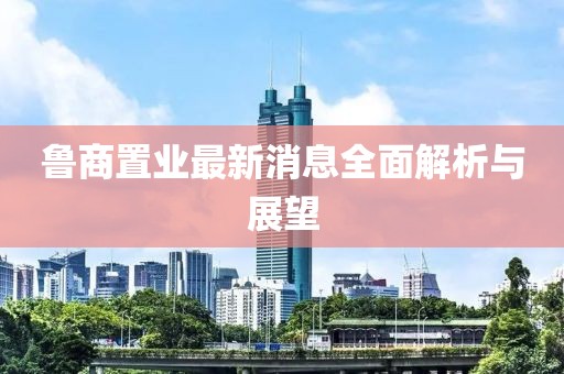 魯商置業(yè)最新消息全面解析與展望