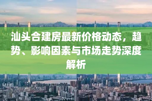 汕頭合建房最新價(jià)格動(dòng)態(tài)，趨勢(shì)、影響因素與市場(chǎng)走勢(shì)深度解析