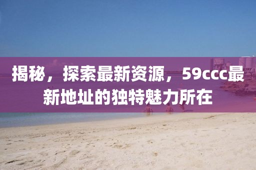 揭秘，探索最新資源，59ccc最新地址的獨特魅力所在