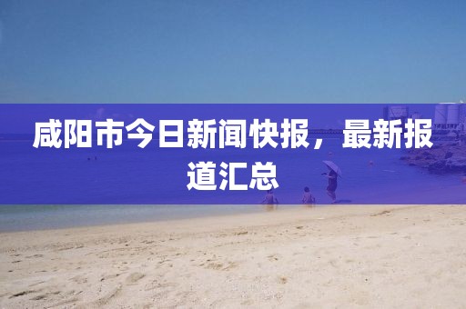 咸陽(yáng)市今日新聞快報(bào)，最新報(bào)道匯總