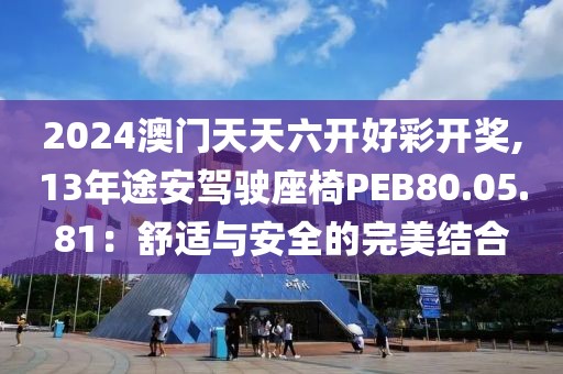 2024澳門天天六開好彩開獎(jiǎng),13年途安駕駛座椅PEB80.05.81：舒適與安全的完美結(jié)合