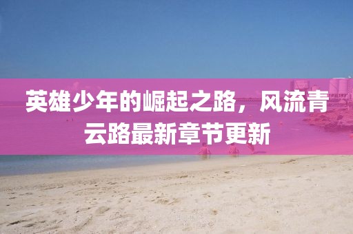 英雄少年的崛起之路，風(fēng)流青云路最新章節(jié)更新
