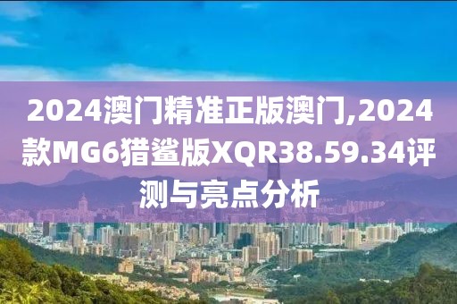 2024澳門精準正版澳門,2024款MG6獵鯊版XQR38.59.34評測與亮點分析