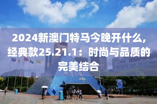 2024新澳門特馬今晚開什么,經(jīng)典款25.21.1：時尚與品質(zhì)的完美結(jié)合