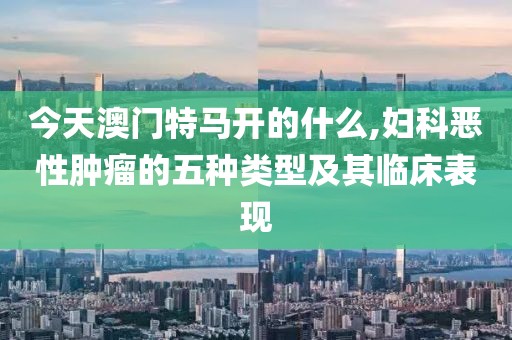 今天澳門特馬開的什么,婦科惡性腫瘤的五種類型及其臨床表現(xiàn)