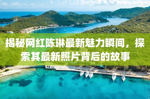 揭秘網(wǎng)紅陳琳最新魅力瞬間，探索其最新照片背后的故事