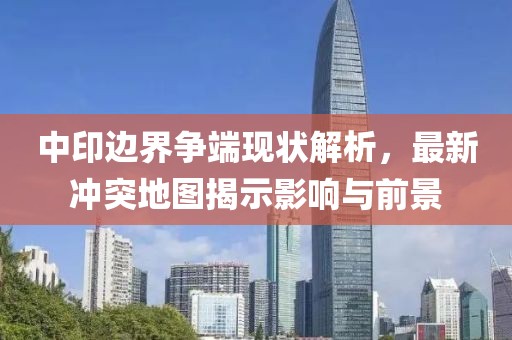 中印邊界爭端現(xiàn)狀解析，最新沖突地圖揭示影響與前景