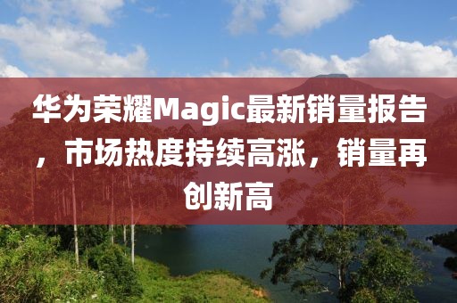 華為榮耀Magic最新銷(xiāo)量報(bào)告，市場(chǎng)熱度持續(xù)高漲，銷(xiāo)量再創(chuàng)新高