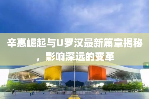 辛惠崛起與U羅漢最新篇章揭秘，影響深遠(yuǎn)的變革