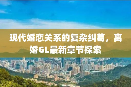 現(xiàn)代婚戀關(guān)系的復(fù)雜糾葛，離婚GL最新章節(jié)探索