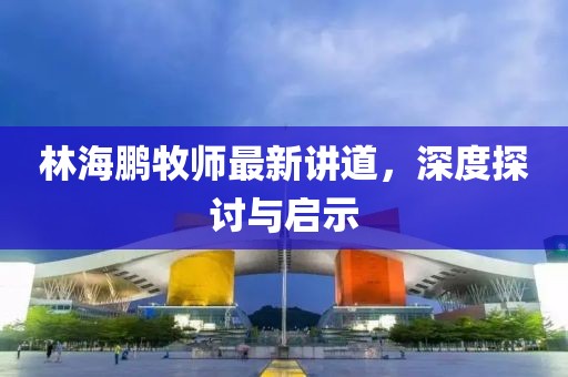 林海鵬牧師最新講道，深度探討與啟示