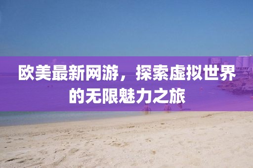歐美最新網(wǎng)游，探索虛擬世界的無(wú)限魅力之旅
