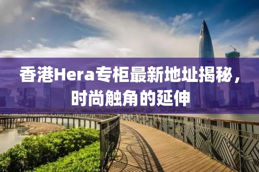 香港Hera專柜最新地址揭秘，時尚觸角的延伸