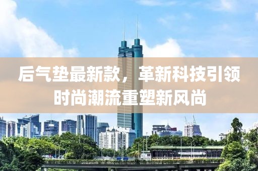 后氣墊最新款，革新科技引領(lǐng)時(shí)尚潮流重塑新風(fēng)尚