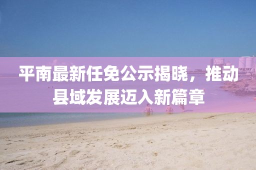 平南最新任免公示揭曉，推動(dòng)縣域發(fā)展邁入新篇章