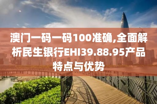 澳門一碼一碼100準確,全面解析民生銀行EHI39.88.95產(chǎn)品特點與優(yōu)勢