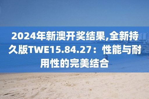 2024年新澳開(kāi)獎(jiǎng)結(jié)果,全新持久版TWE15.84.27：性能與耐用性的完美結(jié)合