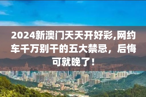 2024新澳門天天開(kāi)好彩,網(wǎng)約車千萬(wàn)別干的五大禁忌，后悔可就晚了！