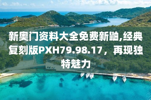 新奧門資料大全免費(fèi)新鼬,經(jīng)典復(fù)刻版PXH79.98.17，再現(xiàn)獨(dú)特魅力