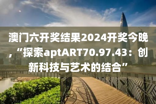 澳門六開獎結果2024開獎今晚,“探索aptART70.97.43：創(chuàng)新科技與藝術的結合”